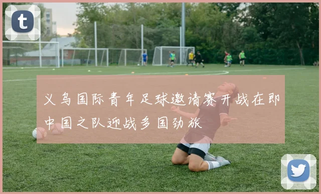 义乌国际青年足球邀请赛开战在即中国之队迎战多国劲旅