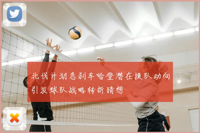 北伐计划急刹车哈登潜在换队动向引发球队战略转折猜想