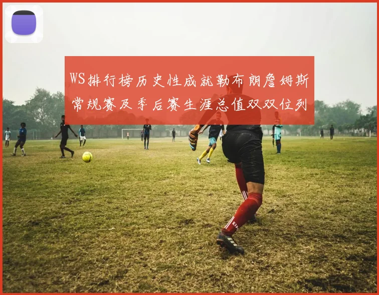 WS排行榜历史性成就勒布朗詹姆斯常规赛及季后赛生涯总值双双位列榜首